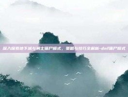 深入探索地下城与勇士僵尸模式，策略与技巧全解析-dnf僵尸模式