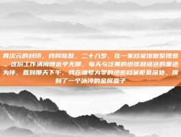异次元的封印，我叫陈默，二十八岁，在一家档案馆做整理员。这份工作清闲得近乎无聊，每天与泛黄的纸张和褪色的墨迹为伴，直到那天下午，我在编号为零的绝密档案柜最深处，摸到了一个冰冷的金属盒子