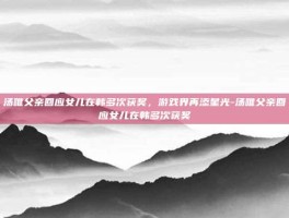 汤唯父亲回应女儿在韩多次获奖，游戏界再添星光-汤唯父亲回应女儿在韩多次获奖