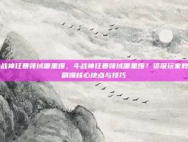 斗战神狂暴领域哪里爆，斗战神狂暴领域哪里爆？资深玩家教你刷爆核心地点与技巧