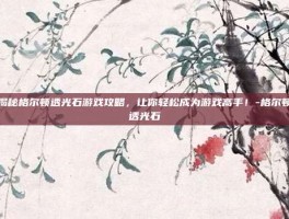 揭秘格尔顿透光石游戏攻略，让你轻松成为游戏高手！-格尔顿透光石