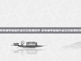 哥哥辅导妹妹作业双双崩溃到哭-哥哥辅导妹妹作业双双崩溃到哭