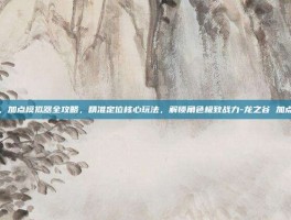龙之谷，加点模拟器全攻略，精准定位核心玩法，解锁角色极致战力-龙之谷 加点模拟器