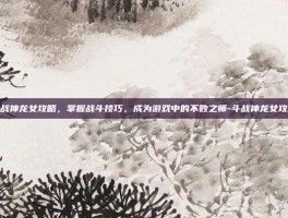 斗战神龙女攻略，掌握战斗技巧，成为游戏中的不败之师-斗战神龙女攻略