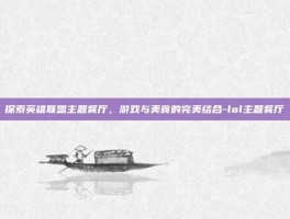 探索英雄联盟主题餐厅，游戏与美食的完美结合-lol主题餐厅