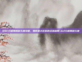 DNF分解师的耐久度攻略，如何最大化你的资源利用-dnf分解师耐久度