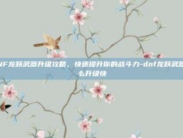 DNF龙跃武器升级攻略，快速提升你的战斗力-dnf龙跃武器怎么升级快