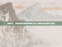 璃骨剑，解锁角色潜能的神秘之剑-璃骨剑适合哪个角色