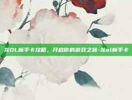 龙OL新手卡攻略，开启你的游戏之旅-龙ol新手卡