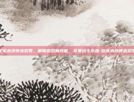 欢乐水浒传出招表，解锁游戏新技能，享受战斗乐趣-欢乐水浒传出招表