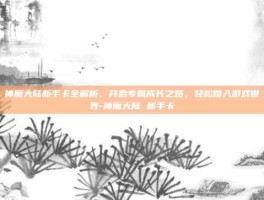 神魔大陆新手卡全解析，开启专属成长之路，轻松踏入游戏世界-神魔大陆 新手卡
