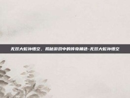 无双大蛇孙悟空，揭秘游戏中的传奇角色-无双大蛇孙悟空