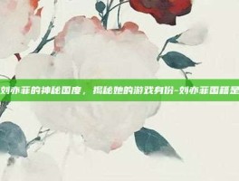 探索刘亦菲的神秘国度，揭秘她的游戏身份-刘亦菲国籍是哪国