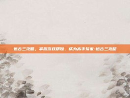 远古三攻略，掌握游戏精髓，成为高手玩家-远古三攻略