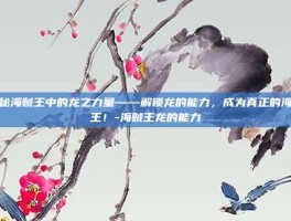 揭秘海贼王中的龙之力量——解锁龙的能力，成为真正的海贼王！-海贼王龙的能力