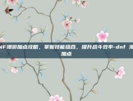 DNF漫游加点攻略，掌握技能组合，提升战斗效率-dnf 漫游加点