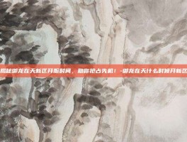 揭秘御龙在天新区开服时间，助你抢占先机！-御龙在天什么时候开新区