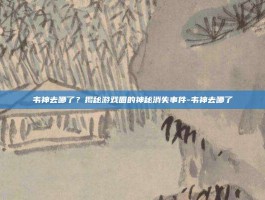 韦神去哪了？揭秘游戏圈的神秘消失事件-韦神去哪了