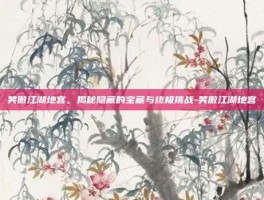 笑傲江湖地宫，揭秘隐藏的宝藏与终极挑战-笑傲江湖地宫