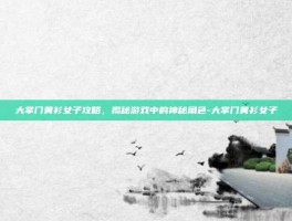 大掌门黄衫女子攻略，揭秘游戏中的神秘角色-大掌门黄衫女子