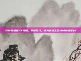 DNF缔造者PK攻略，掌握技巧，成为战场之王-dnf缔造者pk