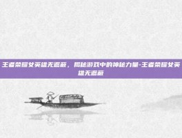 王者荣耀女英雄无遮蔽，揭秘游戏中的神秘力量-王者荣耀女英雄无遮蔽