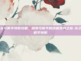龙之谷弓箭手转职攻略，探索弓箭手的终极变身之旅-龙之谷弓箭手转职