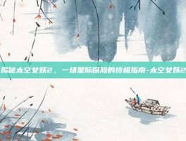 揭秘太空女妖2，一场星际探险的终极指南-太空女妖2