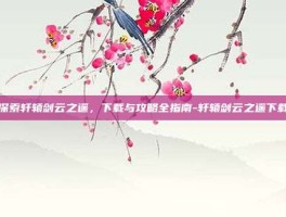 探索轩辕剑云之遥，下载与攻略全指南-轩辕剑云之遥下载
