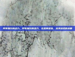 阿布加尔的活力，阿布加尔的活力，在时间深处，永不枯竭的泉眼