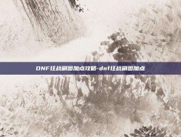 DNF狂战刷图加点攻略-dnf狂战刷图加点