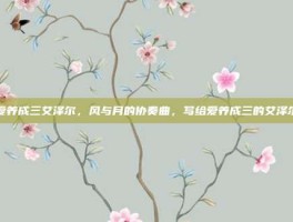 爱养成三艾泽尔，风与月的协奏曲，写给爱养成三的艾泽尔