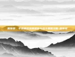 茜斯安，手游角色深度解析与战斗策略攻略-茜斯安