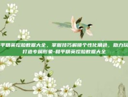 和平精英捏脸数据大全，掌握技巧解锁个性化角色，助力玩家打造专属形象-和平精英捏脸数据大全