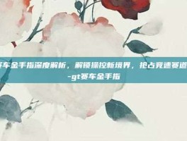 gt赛车金手指深度解析，解锁操控新境界，抢占竞速赛道优势-gt赛车金手指