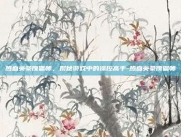 热血英豪傀儡师，揭秘游戏中的操控高手-热血英豪傀儡师