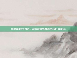 掌握蓝拳PK技巧，成为游戏中的不败王者-蓝拳pk