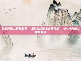 掌握火炮兰刷新时间，让你在战场上占据先机！-24人火炮兰刷新时间