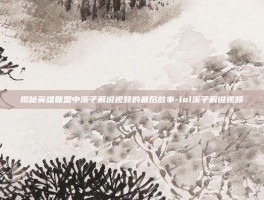 揭秘英雄联盟中溪子解说视频的幕后故事-lol溪子解说视频