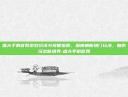 盛大手机官网游戏资讯与攻略指南，深度解析热门玩法，助你玩出新境界-盛大手机官网