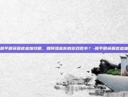 和平精英保底追加攻略，如何提高你的游戏胜率？-和平精英保底追加