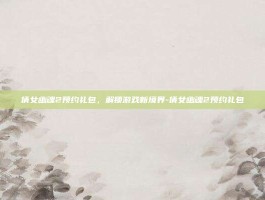 倩女幽魂2预约礼包，解锁游戏新境界-倩女幽魂2预约礼包