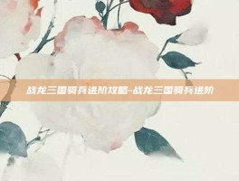 战龙三国骑兵进阶攻略-战龙三国骑兵进阶