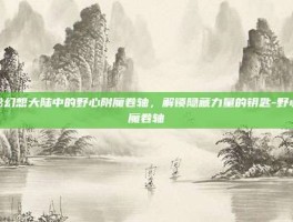 揭秘幻想大陆中的野心附魔卷轴，解锁隐藏力量的钥匙-野心附魔卷轴