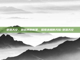 堕落天空，游戏界的新星，探索未知的天际-堕落天空