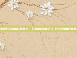 掌握时空裂痕配置要求，开启游戏新纪元-时空裂痕配置要求
