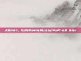 光晕传奇2，揭秘游戏中的光晕效应与战斗技巧-光晕 传奇2