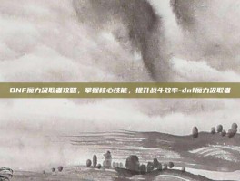 DNF魔力汲取者攻略，掌握核心技能，提升战斗效率-dnf魔力汲取者