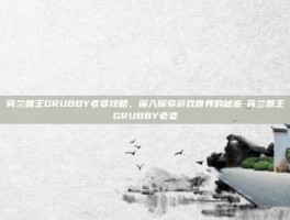 荷兰兽王GRUBBY老婆攻略，深入探索游戏世界的秘密-荷兰兽王GRUBBY老婆