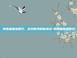 邪恶血腥虫回归，游戏世界的新挑战-邪恶血腥虫回归